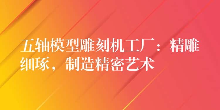 五轴模型雕刻机工厂：精雕细琢，制造精密艺术